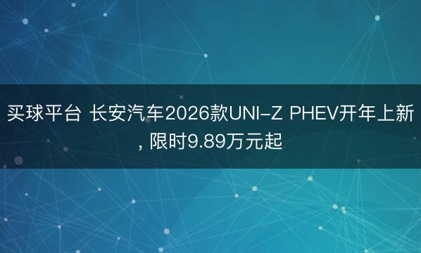 买球平台 长安汽车2026款UNI-Z PHEV开年上新， 限时9.89万元起
