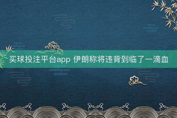 买球投注平台app 伊朗称将违背到临了一滴血