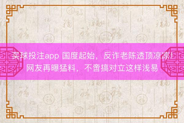 买球投注app 国度起始,反诈老陈透顶凉凉!网友再曝猛料,不啻搞对立这样浅易