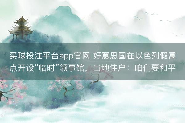 买球投注平台app官网 好意思国在以色列假寓点开设“临时”领事馆,当地住户:咱们要和平