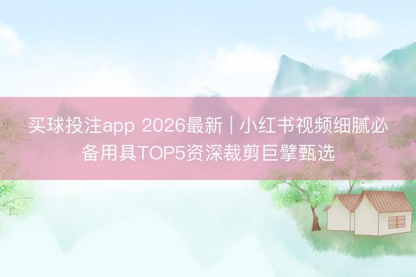 买球投注app 2026最新 | 小红书视频细腻必备用具TOP5资深裁剪巨擘甄选
