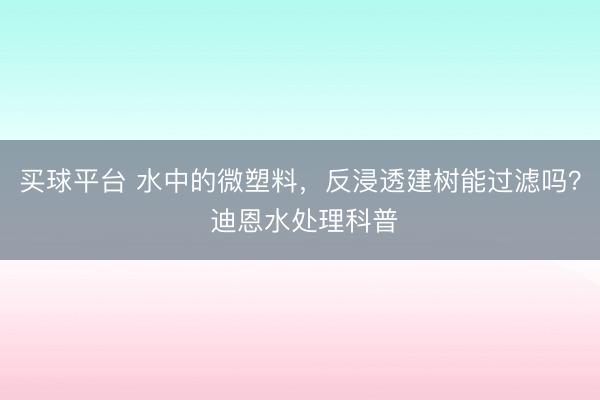 买球平台 水中的微塑料,反浸透建树能过滤吗? 迪恩水处理科普