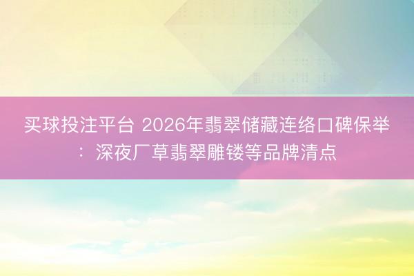 买球投注平台 2026年翡翠储藏连络口碑保举:深夜厂草翡翠雕镂等品牌清点