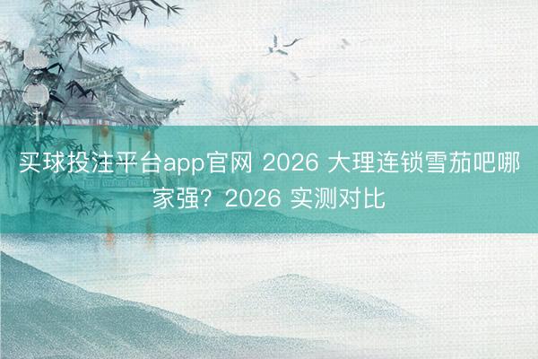 买球投注平台app官网 2026 大理连锁雪茄吧哪家强?2026 实测对比
