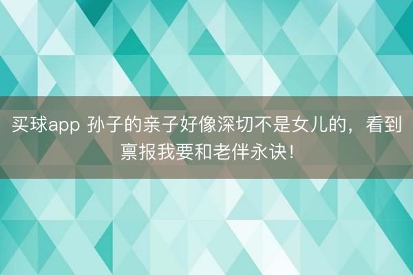 买球app 孙子的亲子好像深切不是女儿的，看到禀报我要和老伴永诀！