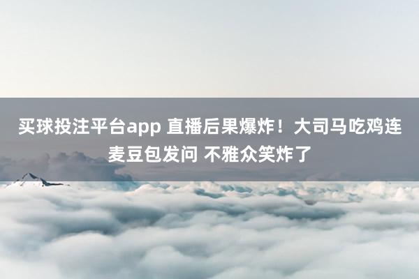 买球投注平台app 直播后果爆炸！大司马吃鸡连麦豆包发问 不雅众笑炸了