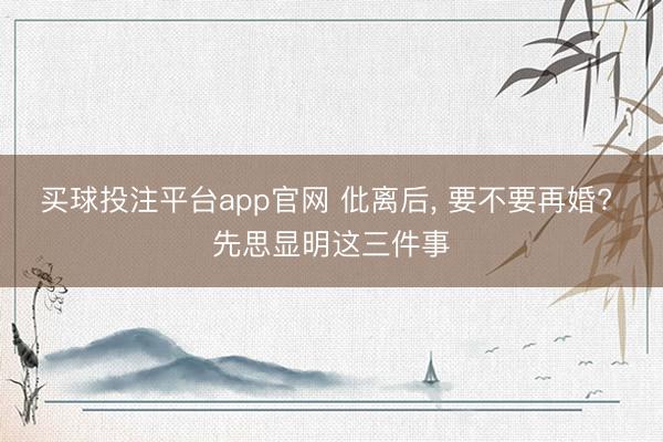 买球投注平台app官网 仳离后， 要不要再婚? 先思显明这三件事