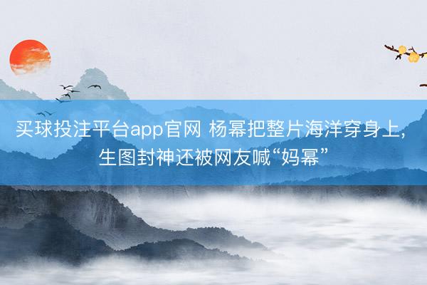 买球投注平台app官网 杨幂把整片海洋穿身上， 生图封神还被网友喊“妈幂”