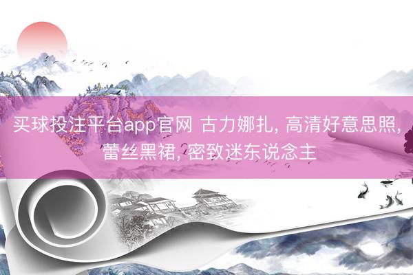 买球投注平台app官网 古力娜扎， 高清好意思照，<a href=