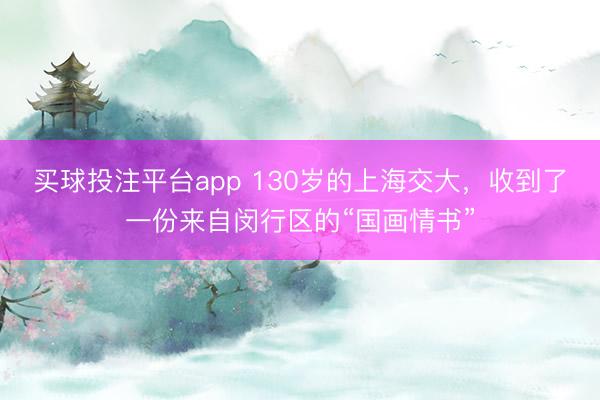 买球投注平台app 130岁的上海交大，收到了一份来自闵行区的“国画情书”