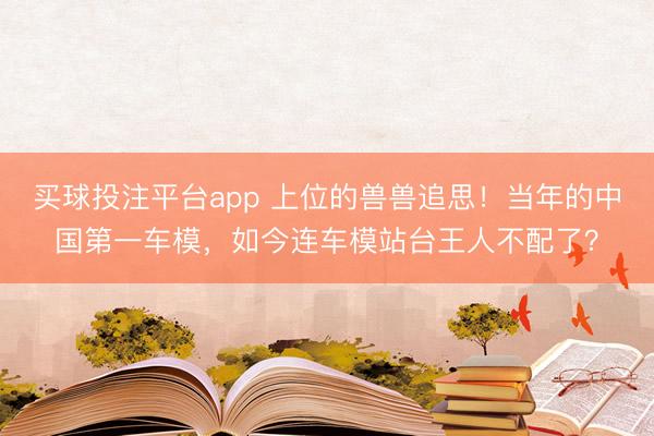 买球投注平台app 上位的兽兽追思!当年的中国第一车模,如今连车模站台王人不配了?