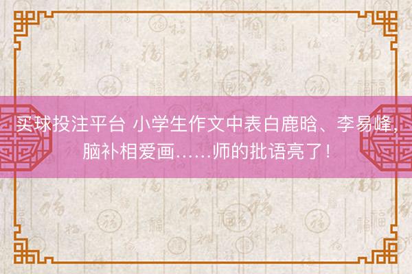 买球投注平台 小学生作文中表白鹿晗、李易峰，脑补相爱画……师的批语亮了！