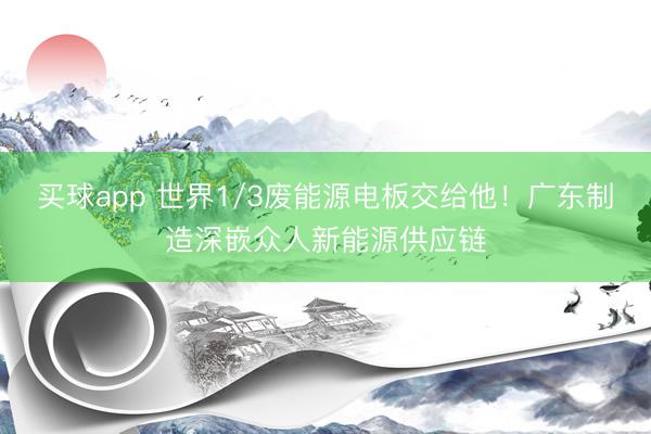 买球app 世界1/3废能源电板交给他！广东制造深嵌众人新能源供应链