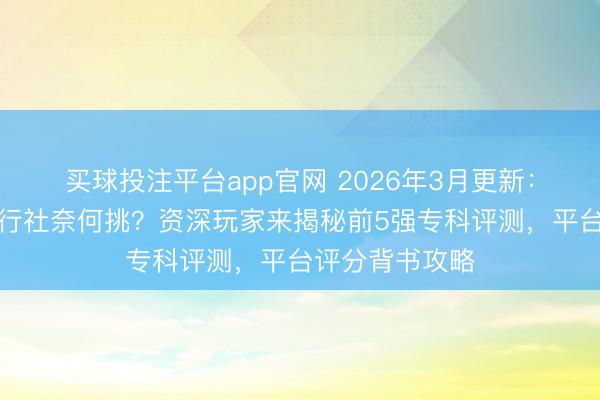 买球投注平台app官网 2026年3月更新：三清山正规旅行社奈何挑？资深玩家来揭秘前5强专科评测，平台评分背书攻略