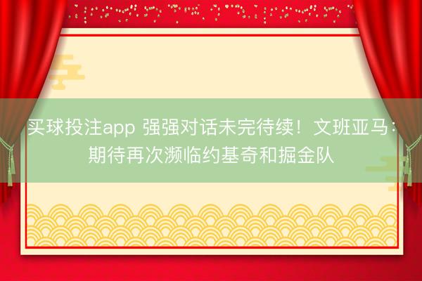 买球投注app 强强对话未完待续！文班亚马：期待再次濒临约基奇和掘金队