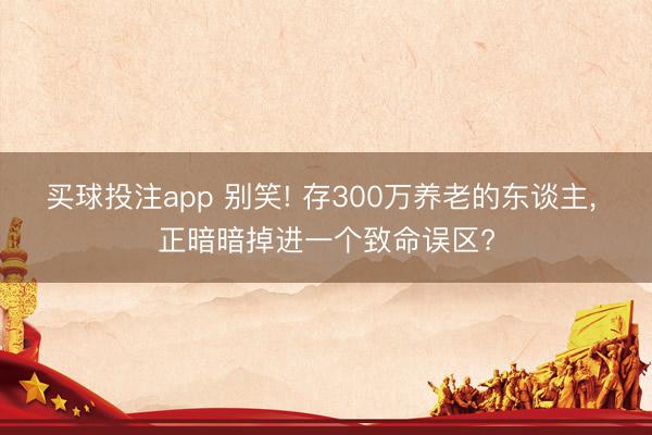 买球投注app 别笑! 存300万养老的东谈主， 正暗暗掉进一个致命误区?