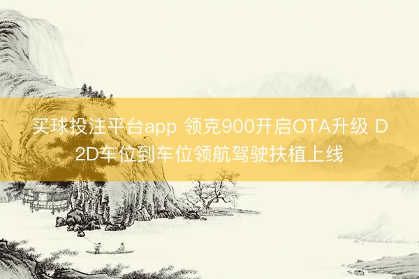 买球投注平台app 领克900开启OTA升级 D2D车位到车位领航驾驶扶植上线