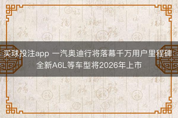 买球投注app 一汽奥迪行将落幕千万用户里程碑 全新A6L等车型将2026年上市