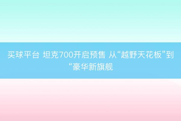 买球平台 坦克700开启预售 从“越野天花板”到“豪华新旗舰