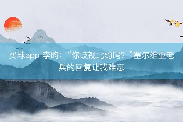 买球app 李昀：“你歧视北约吗？”塞尔维亚老兵的回复让我难忘