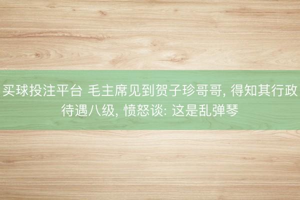 买球投注平台 毛主席见到贺子珍哥哥, 得知其行政待遇八级, 愤怒谈: 这是乱弹琴