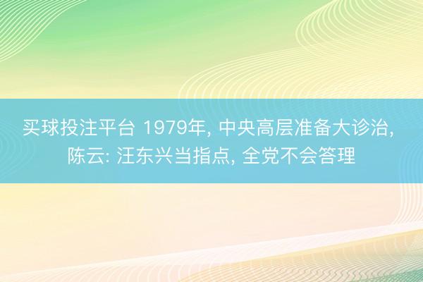 买球投注平台 1979年, 中央高层准备大诊治, 陈云: 汪东兴当指点, 全党不会答理