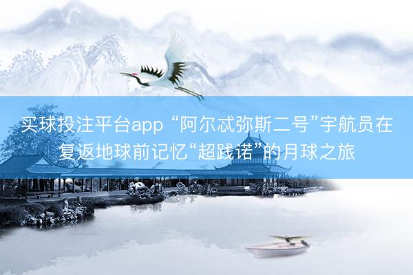 买球投注平台app “阿尔忒弥斯二号”宇航员在复返地球前记忆“超践诺”的月球之旅