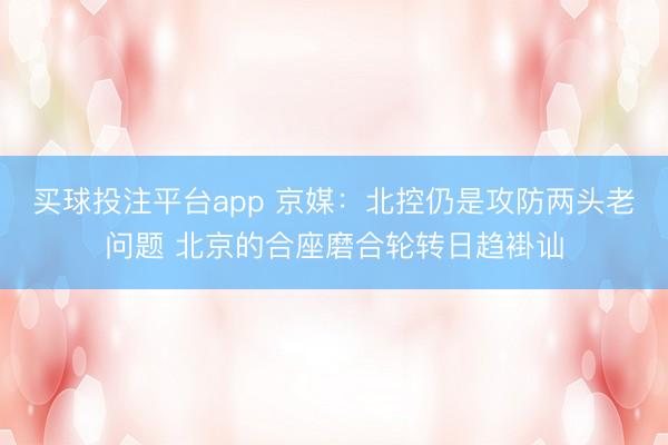 买球投注平台app 京媒:北控仍是攻防两头老问题 北京的合座磨合轮转日趋褂讪
