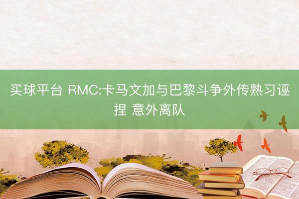 买球平台 RMC:卡马文加与巴黎斗争外传熟习诬捏 意外离队