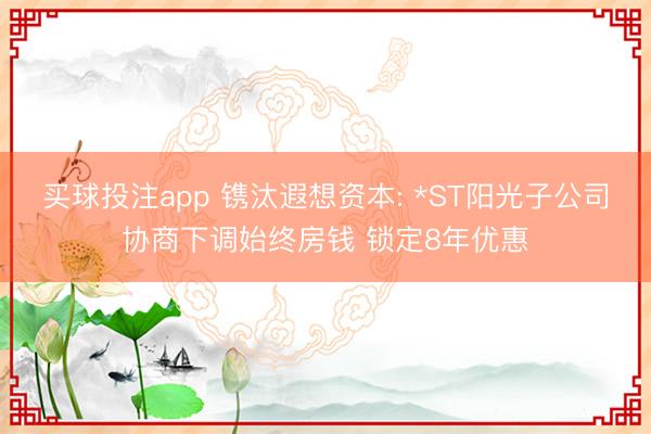 买球投注app 镌汰遐想资本: *ST阳光子公司协商下调始终房钱 锁定8年优惠