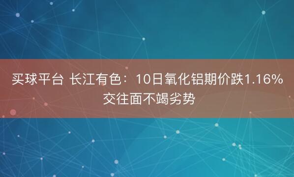 买球平台 长江有色:10日氧化铝期价跌1.16% 交往面不竭劣势