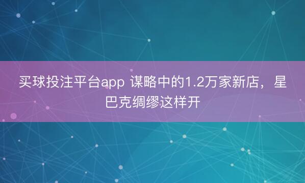 买球投注平台app 谋略中的1.2万家新店，星巴克绸缪这样开
