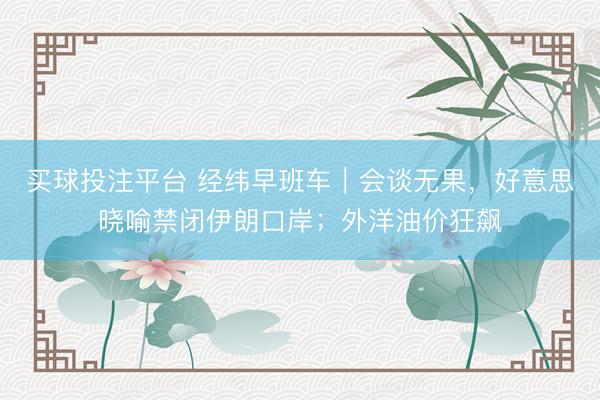 买球投注平台 经纬早班车|会谈无果,好意思晓喻禁闭伊朗口岸;外洋油价狂飙