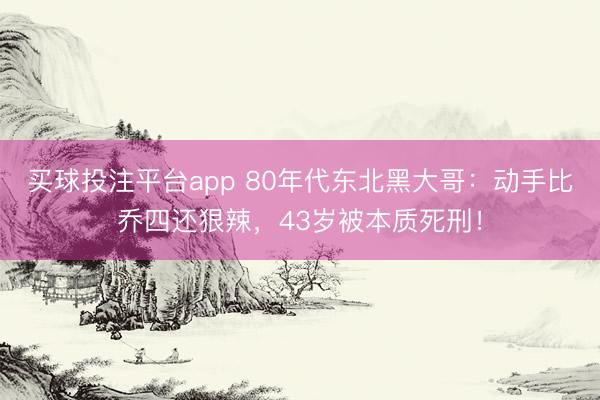 买球投注平台app 80年代东北黑大哥：动手比乔四还狠辣，43岁被本质死刑！