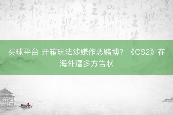 买球平台 开箱玩法涉嫌作恶赌博？《CS2》在海外遭多方告状