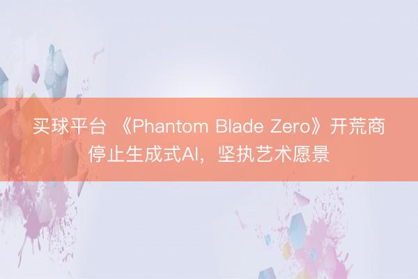 买球平台 《Phantom Blade Zero》开荒商停止生成式AI，坚执艺术愿景