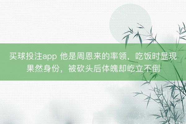 买球投注app 他是周恩来的率领,吃饭时显现果然身份,被砍头后体魄却屹立不倒