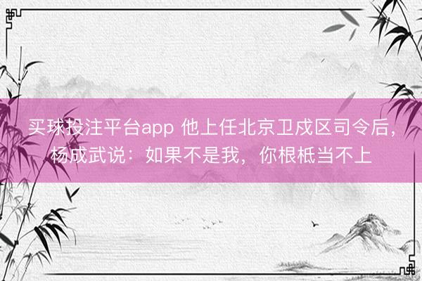 买球投注平台app 他上任北京卫戍区司令后，杨成武说：如果不是我，你根柢当不上