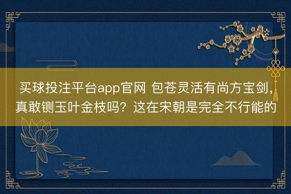 买球投注平台app官网 包苍灵活有尚方宝剑，真敢铡玉叶金枝吗？这在宋朝是完全不行能的