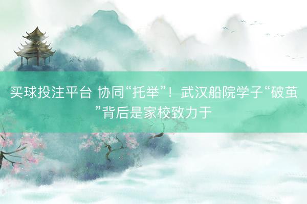 买球投注平台 协同“托举”!武汉船院学子“破茧”背后是家校致力于