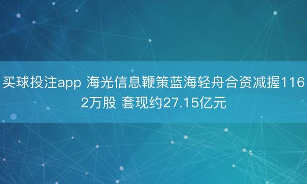 买球投注app 海光信息鞭策蓝海轻舟合资减握1162万股 套现约27.15亿元