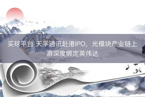 买球平台 天孚通讯赴港IPO，光模块产业链上游深度绑定英伟达