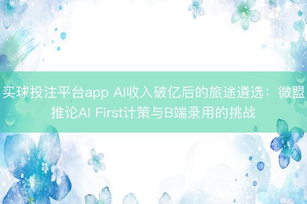 买球投注平台app AI收入破亿后的旅途遴选：微盟推论AI First计策与B端录用的挑战
