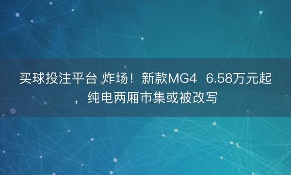 买球投注平台 炸场！新款MG4  6.58万元起，纯电两厢市集或被改写