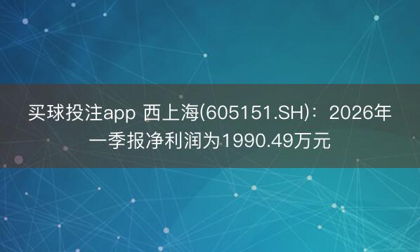 买球投注app 西上海(605151.SH)：2026年一季报净利润为1990.49万元