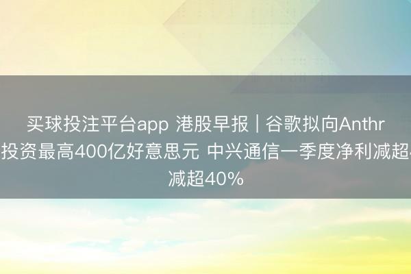 买球投注平台app 港股早报 | 谷歌拟向Anthropic投资最高400亿好意思元 中兴通信一季度净利减超40%