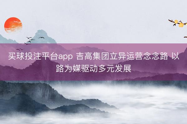 买球投注平台app 吉高集团立异运营念念路 以路为媒驱动多元发展