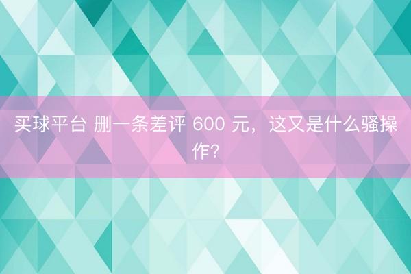买球平台 删一条差评 600 元，这又是什么骚操作？