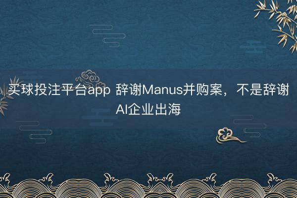 买球投注平台app 辞谢Manus并购案，不是辞谢AI企业出海