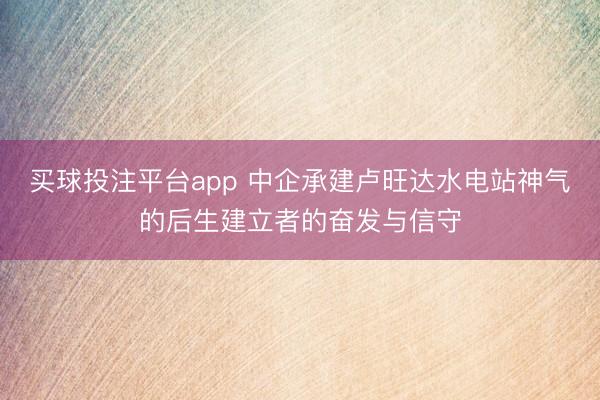 买球投注平台app 中企承建卢旺达水电站神气的后生建立者的奋发与信守